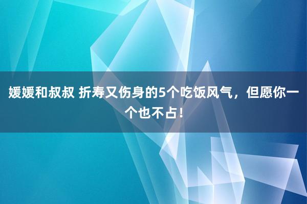 媛媛和叔叔 折寿又伤身的5个吃饭风气，但愿你一个也不占！