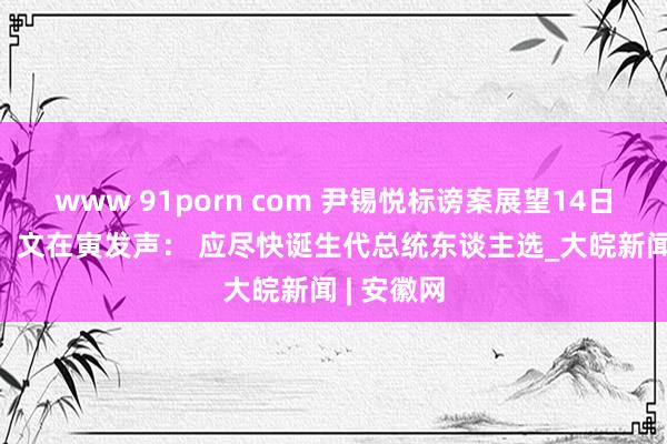 www 91porn com 尹锡悦标谤案展望14日再次表决  文在寅发声： 应尽快诞生代总统东谈主选_大皖新闻 | 安徽网