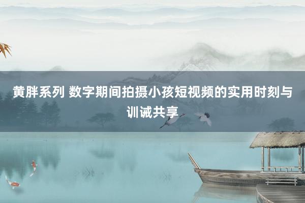 黄胖系列 数字期间拍摄小孩短视频的实用时刻与训诫共享