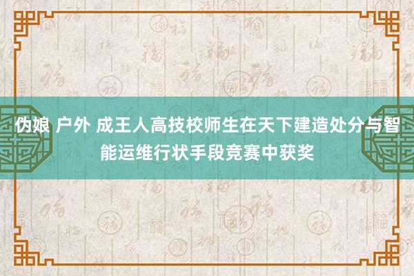 伪娘 户外 成王人高技校师生在天下建造处分与智能运维行状手段竞赛中获奖