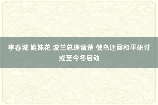 李春城 姐妹花 波兰总理清楚 俄乌迂回和平研讨或至今冬启动