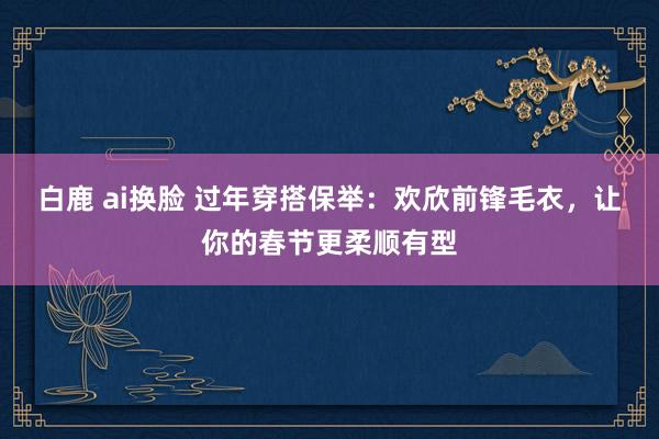 白鹿 ai换脸 过年穿搭保举：欢欣前锋毛衣，让你的春节更柔顺有型