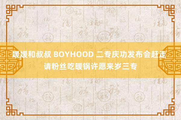 媛媛和叔叔 BOYHOOD 二专庆功发布会赶走 请粉丝吃暖锅许愿来岁三专