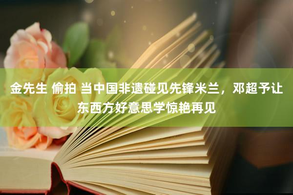 金先生 偷拍 当中国非遗碰见先锋米兰，邓超予让东西方好意思学惊艳再见