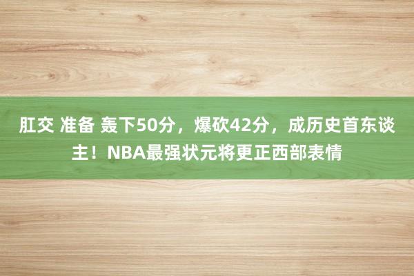 肛交 准备 轰下50分，爆砍42分，成历史首东谈主！NBA最强状元将更正西部表情