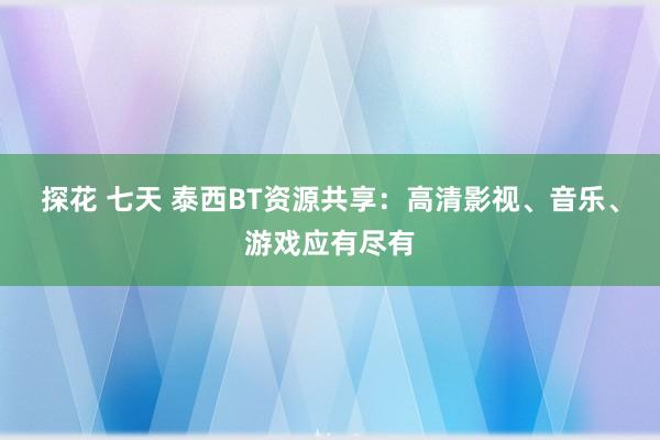 探花 七天 泰西BT资源共享：高清影视、音乐、游戏应有尽有