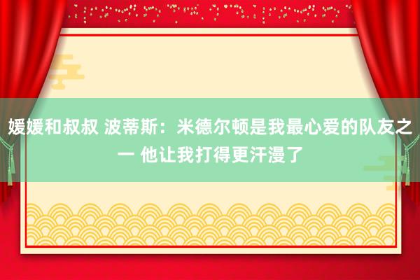 媛媛和叔叔 波蒂斯：米德尔顿是我最心爱的队友之一 他让我打得更汗漫了