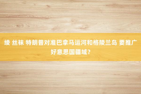 绫 丝袜 特朗普对准巴拿马运河和格陵兰岛 要推广好意思国疆域？