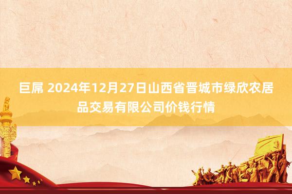 巨屌 2024年12月27日山西省晋城市绿欣农居品交易有限公司价钱行情