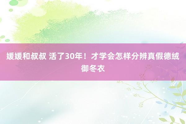 媛媛和叔叔 活了30年！才学会怎样分辨真假德绒御冬衣