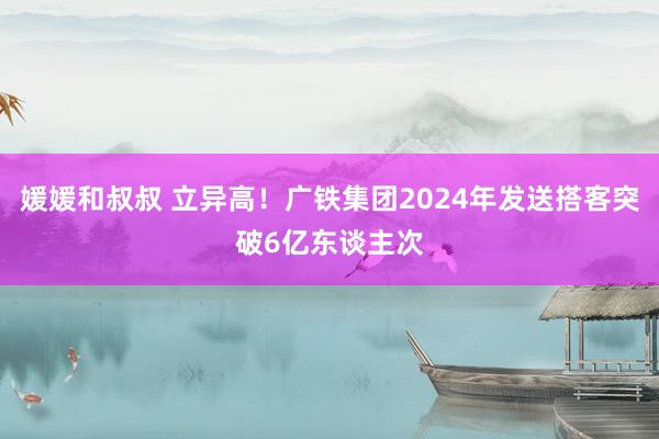 媛媛和叔叔 立异高！广铁集团2024年发送搭客突破6亿东谈主次