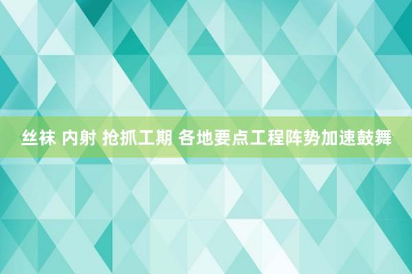 丝袜 内射 抢抓工期 各地要点工程阵势加速鼓舞