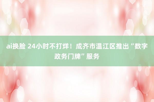 ai换脸 24小时不打烊！成齐市温江区推出“数字政务门牌”服务