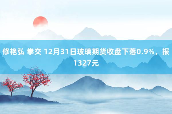 修艳弘 拳交 12月31日玻璃期货收盘下落0.9%，报1327元