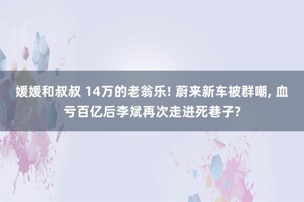 媛媛和叔叔 14万的老翁乐! 蔚来新车被群嘲， 血亏百亿后李斌再次走进死巷子?