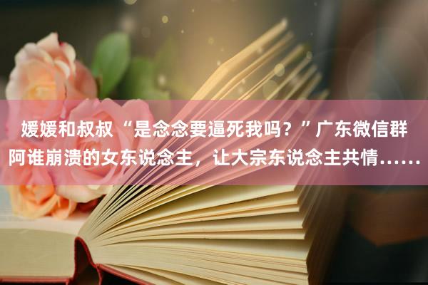 媛媛和叔叔 “是念念要逼死我吗？”广东微信群阿谁崩溃的女东说念主，让大宗东说念主共情……