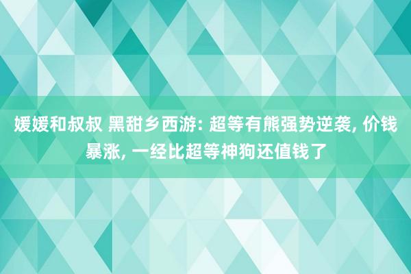 媛媛和叔叔 黑甜乡西游: 超等有熊强势逆袭， 价钱暴涨， 一经比超等神狗还值钱了