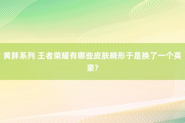 黄胖系列 王者荣耀有哪些皮肤畸形于是换了一个英豪?