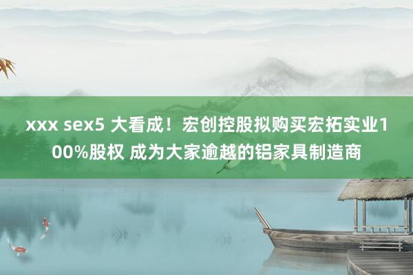 xxx sex5 大看成！宏创控股拟购买宏拓实业100%股权 成为大家逾越的铝家具制造商