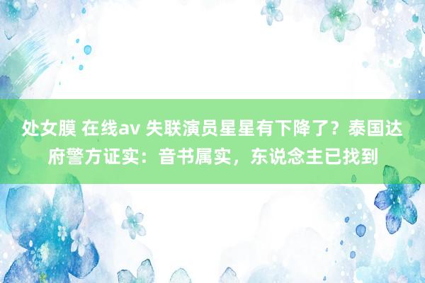 处女膜 在线av 失联演员星星有下降了？泰国达府警方证实：音书属实，东说念主已找到