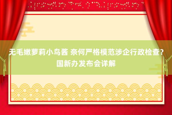 无毛嫩萝莉小鸟酱 奈何严格模范涉企行政检查？国新办发布会详解