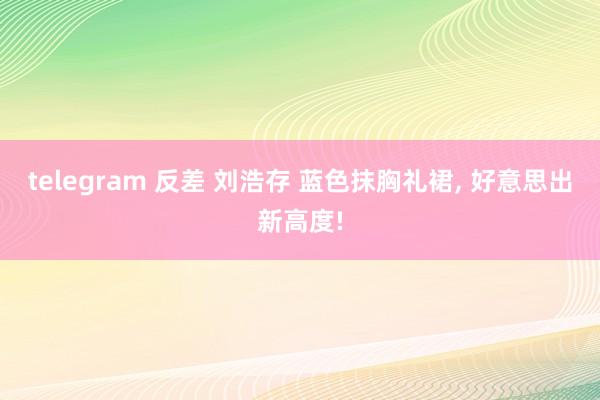 telegram 反差 刘浩存 蓝色抹胸礼裙， 好意思出新高度!