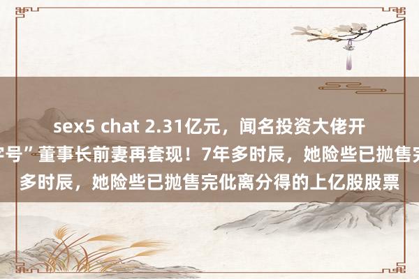 sex5 chat 2.31亿元，闻名投资大佬开始接盘！这家“中华老字号”董事长前妻再套现！7年多时辰，她险些已抛售完仳离分得的上亿股股票