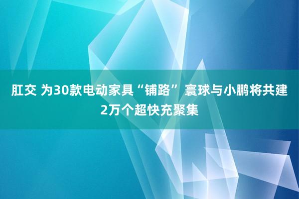 肛交 为30款电动家具“铺路” 寰球与小鹏将共建2万个超快充聚集