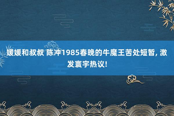 媛媛和叔叔 陈冲1985春晚的牛魔王苦处短暂， 激发寰宇热议!