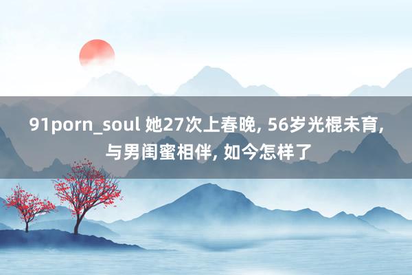 91porn_soul 她27次上春晚， 56岁光棍未育， 与男闺蜜相伴， 如今怎样了