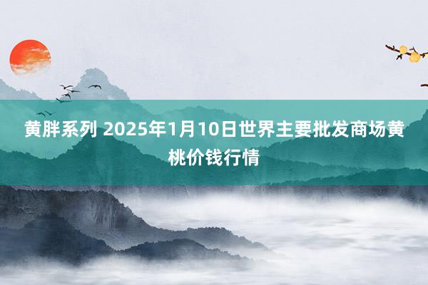 黄胖系列 2025年1月10日世界主要批发商场黄桃价钱行情