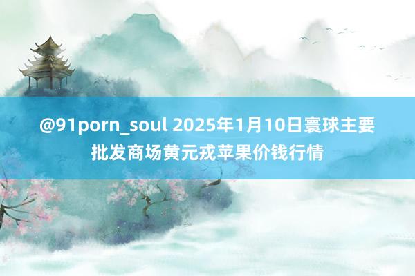 @91porn_soul 2025年1月10日寰球主要批发商场黄元戎苹果价钱行情