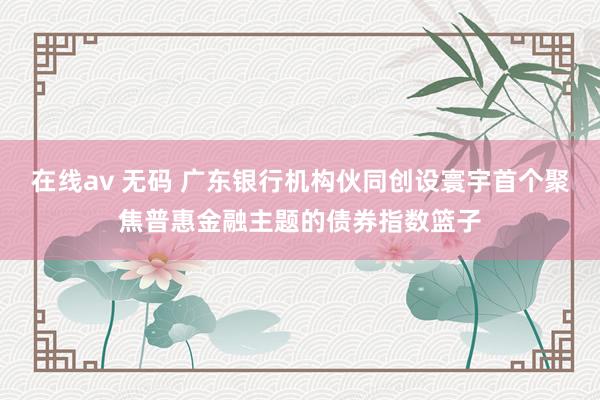 在线av 无码 广东银行机构伙同创设寰宇首个聚焦普惠金融主题的债券指数篮子