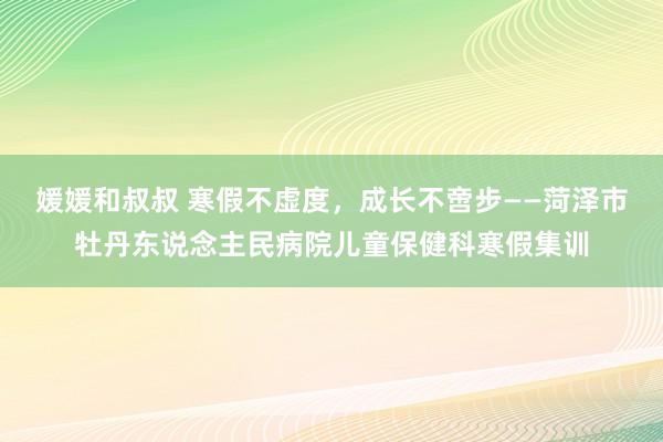 媛媛和叔叔 寒假不虚度，成长不啻步——菏泽市牡丹东说念主民病院儿童保健科寒假集训