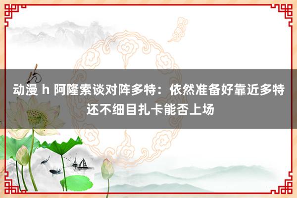 动漫 h 阿隆索谈对阵多特：依然准备好靠近多特 还不细目扎卡能否上场