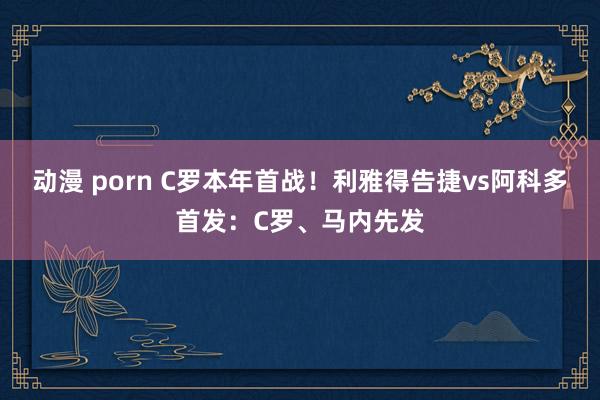 动漫 porn C罗本年首战！利雅得告捷vs阿科多首发：C罗、马内先发