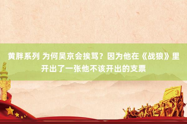 黄胖系列 为何吴京会挨骂？因为他在《战狼》里开出了一张他不该开出的支票