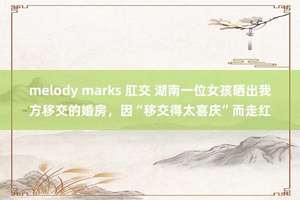 melody marks 肛交 湖南一位女孩晒出我方移交的婚房，因“移交得太喜庆”而走红