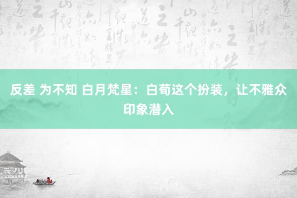 反差 为不知 白月梵星：白荀这个扮装，让不雅众印象潜入