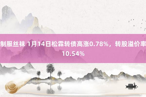 制服丝袜 1月14日松霖转债高涨0.78%，转股溢价率10.54%