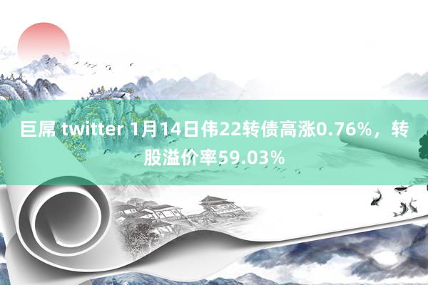 巨屌 twitter 1月14日伟22转债高涨0.76%，转股溢价率59.03%