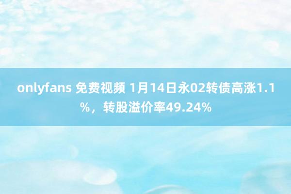 onlyfans 免费视频 1月14日永02转债高涨1.1%，转股溢价率49.24%