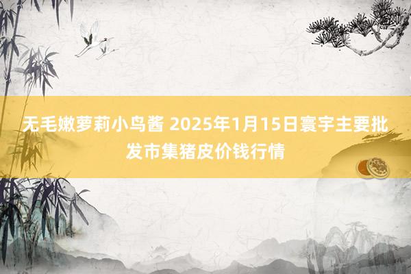 无毛嫩萝莉小鸟酱 2025年1月15日寰宇主要批发市集猪皮价钱行情