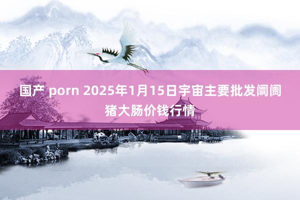 国产 porn 2025年1月15日宇宙主要批发阛阓猪大肠价钱行情