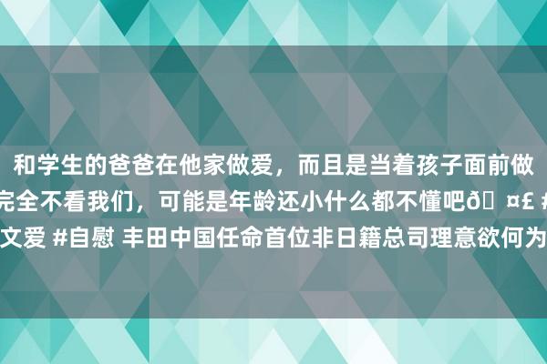 和学生的爸爸在他家做爱，而且是当着孩子面前做爱，太刺激了，孩子完全不看我们，可能是年龄还小什么都不懂吧🤣 #同城 #文爱 #自慰 丰田中国任命首位非日籍总司理意欲何为? 住友化学接连出售中国业务是