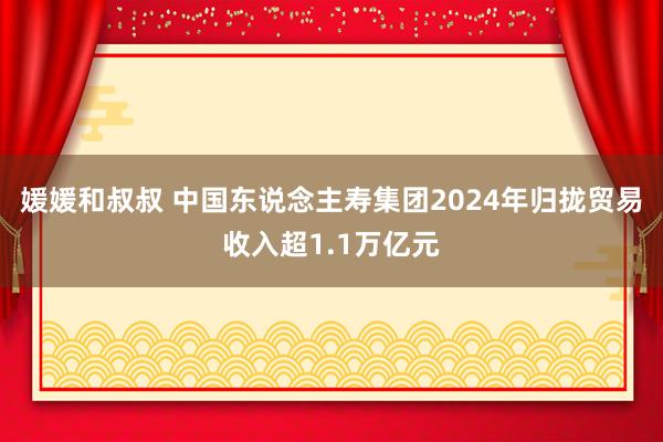 媛媛和叔叔 中国东说念主寿集团2024年归拢贸易收入超1.1万亿元