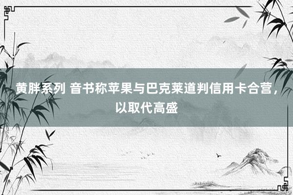 黄胖系列 音书称苹果与巴克莱道判信用卡合营，以取代高盛