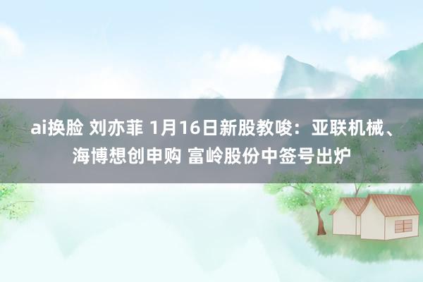 ai换脸 刘亦菲 1月16日新股教唆：亚联机械、海博想创申购 富岭股份中签号出炉