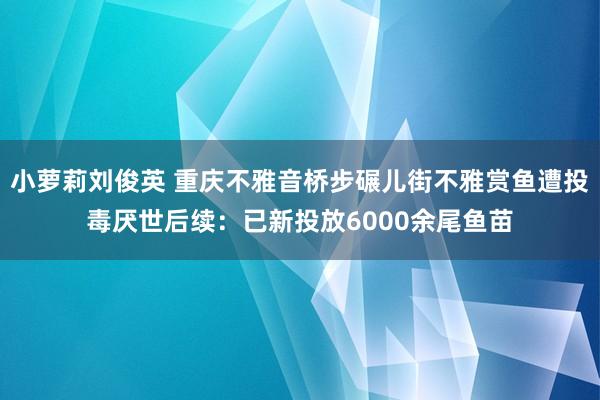 小萝莉刘俊英 重庆不雅音桥步碾儿街不雅赏鱼遭投毒厌世后续：已新投放6000余尾鱼苗