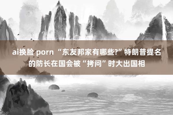 ai换脸 porn “东友邦家有哪些?”特朗普提名的防长在国会被“拷问”时大出国相